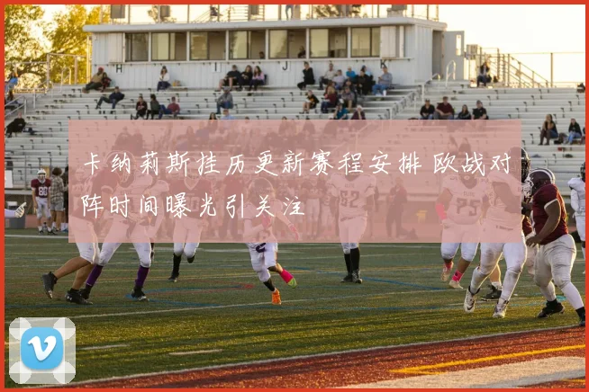 卡纳莉斯挂历更新赛程安排 欧战对阵时间曝光引关注
