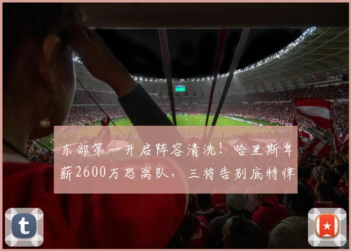 东部第一开启阵容清洗！哈里斯年薪2600万恐离队，三将告别底特律
