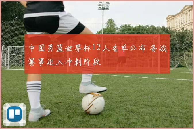 中国男篮世界杯12人名单公布 备战赛事进入冲刺阶段