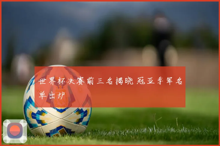 世界杯决赛前三名揭晓 冠亚季军名单出炉