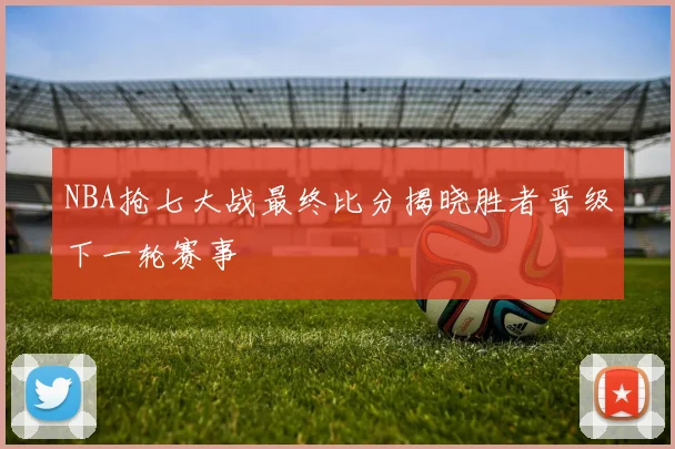 NBA抢七大战最终比分揭晓胜者晋级下一轮赛事