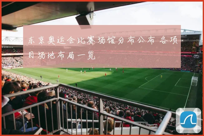 东京奥运会比赛场馆分布公布 各项目场地布局一览